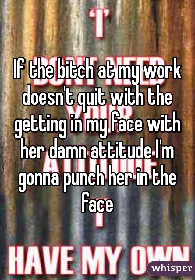 If the bitch at my work doesn't quit with the getting in my face with her damn attitude I'm gonna punch her in the face 