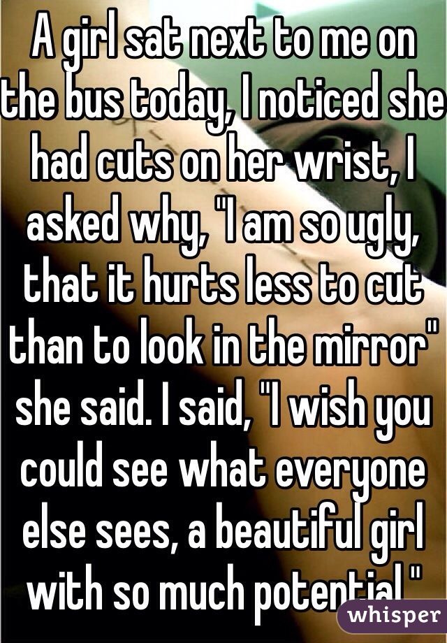 A girl sat next to me on the bus today, I noticed she had cuts on her wrist, I asked why, "I am so ugly, that it hurts less to cut than to look in the mirror" she said. I said, "I wish you could see what everyone else sees, a beautiful girl with so much potential."
