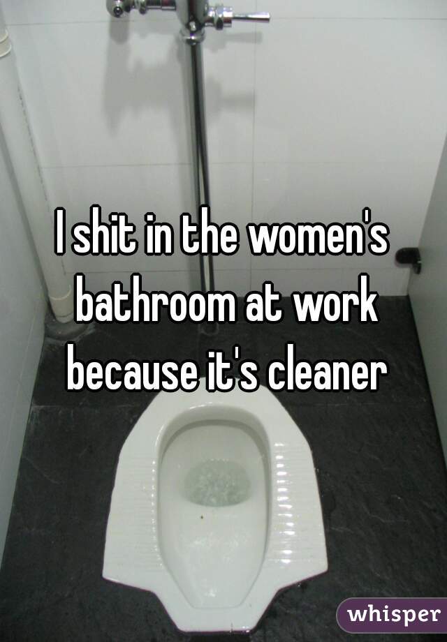 I shit in the women's bathroom at work because it's cleaner