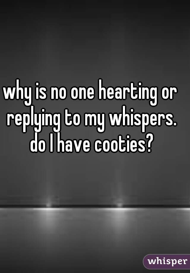 why is no one hearting or replying to my whispers. do I have cooties?