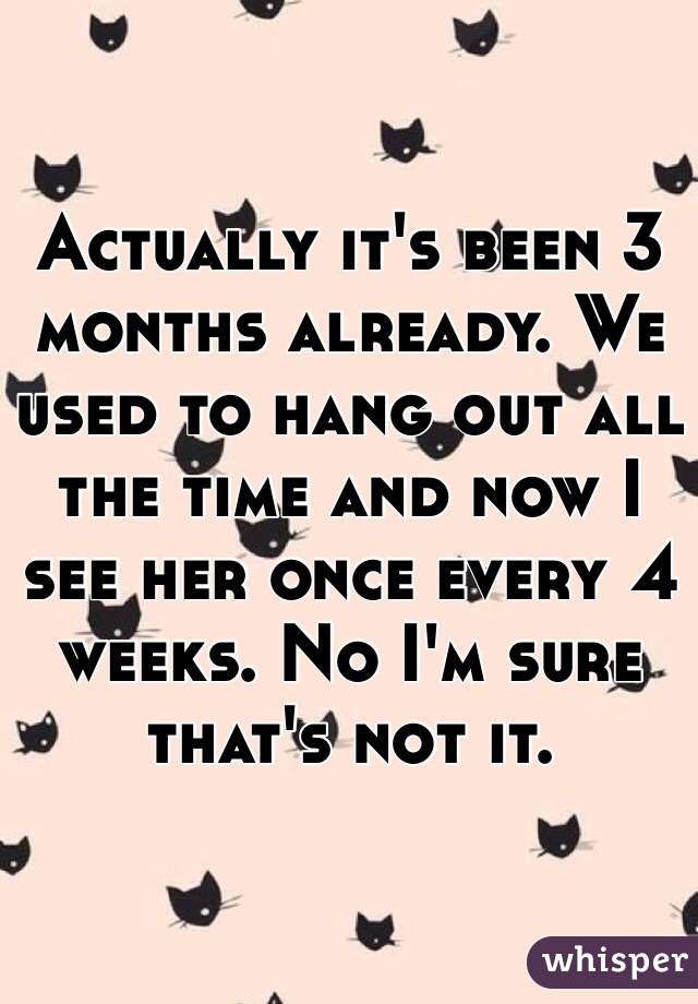 Actually it's been 3 months already. We used to hang out all the time and now I see her once every 4 weeks. No I'm sure that's not it. 