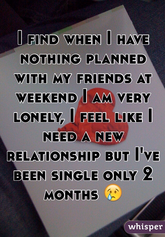 I find when I have nothing planned with my friends at weekend I am very lonely, I feel like I need a new relationship but I've been single only 2 months 😢
