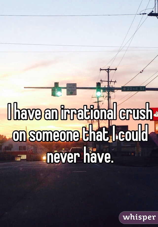 I have an irrational crush on someone that I could never have. 