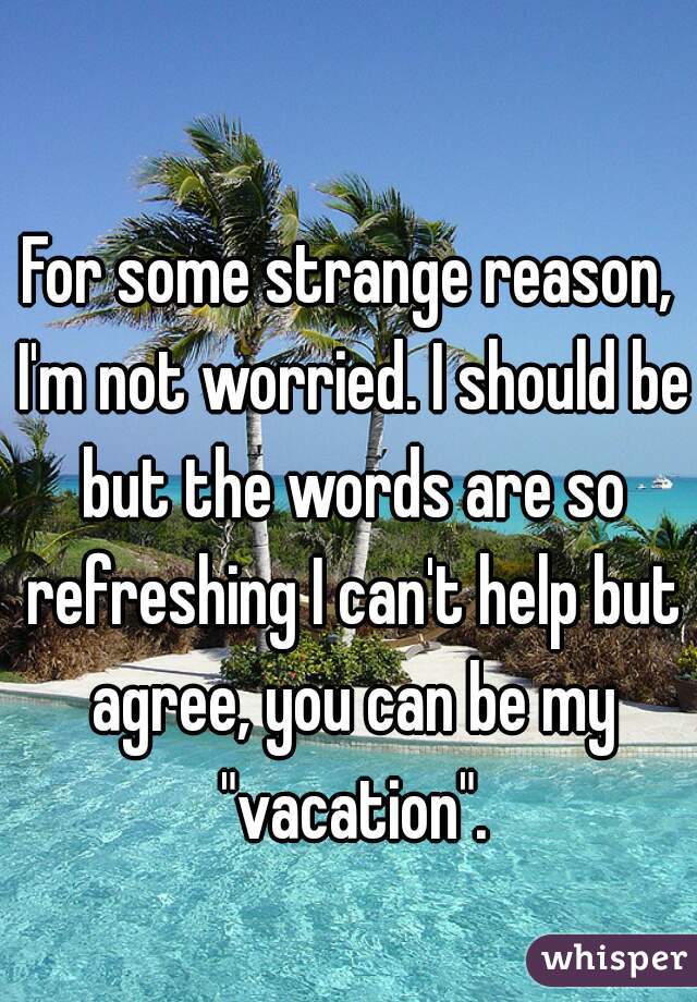 For some strange reason, I'm not worried. I should be but the words are so refreshing I can't help but agree, you can be my "vacation".