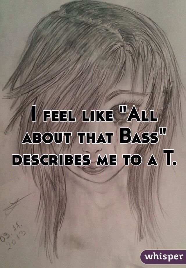 I feel like "All about that Bass" describes me to a T. 
