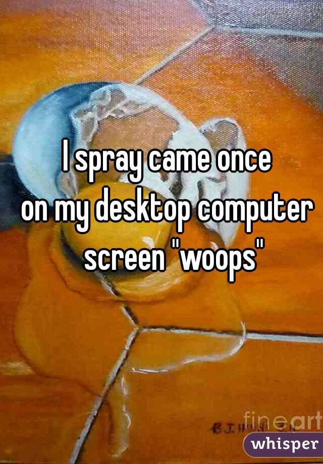 I spray came once 
on my desktop computer  screen "woops"