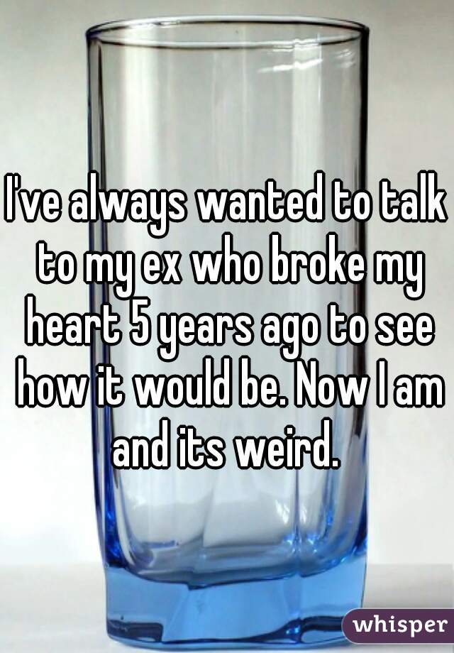 I've always wanted to talk to my ex who broke my heart 5 years ago to see how it would be. Now I am and its weird. 