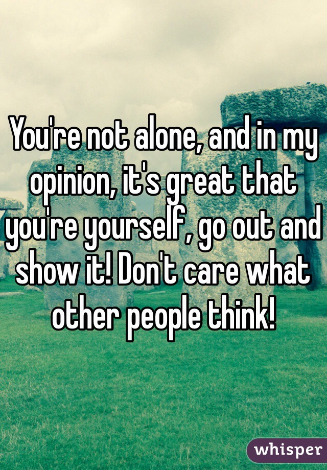 You're not alone, and in my opinion, it's great that you're yourself, go out and show it! Don't care what other people think!