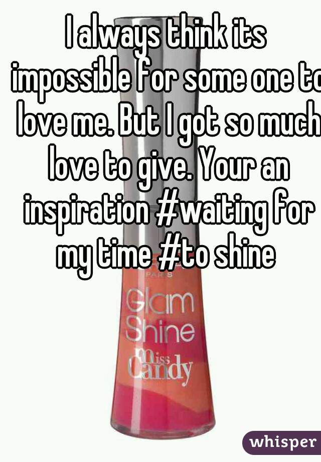 I always think its impossible for some one to love me. But I got so much love to give. Your an inspiration #waiting for my time #to shine 