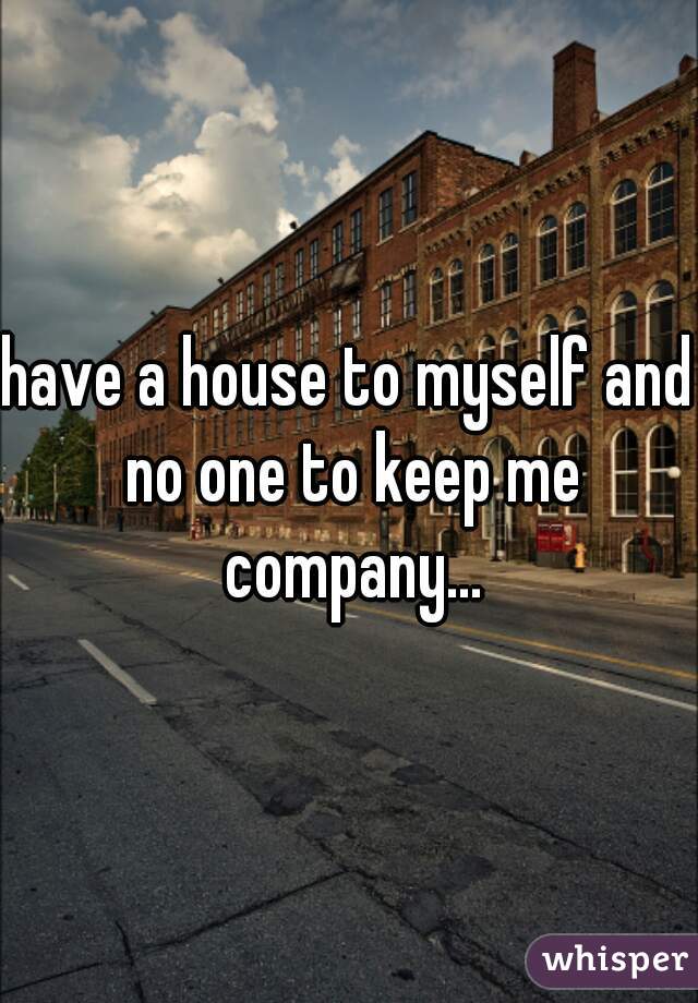 have a house to myself and no one to keep me company...