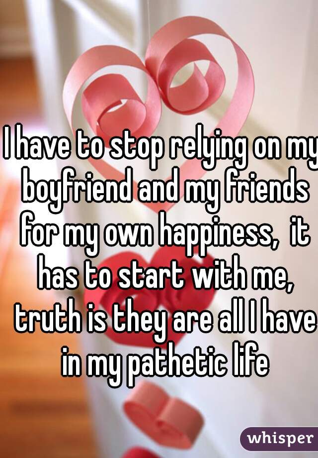 I have to stop relying on my boyfriend and my friends for my own happiness,  it has to start with me, truth is they are all I have in my pathetic life