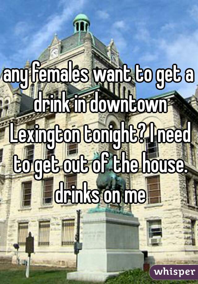 any females want to get a drink in downtown Lexington tonight? I need to get out of the house. drinks on me