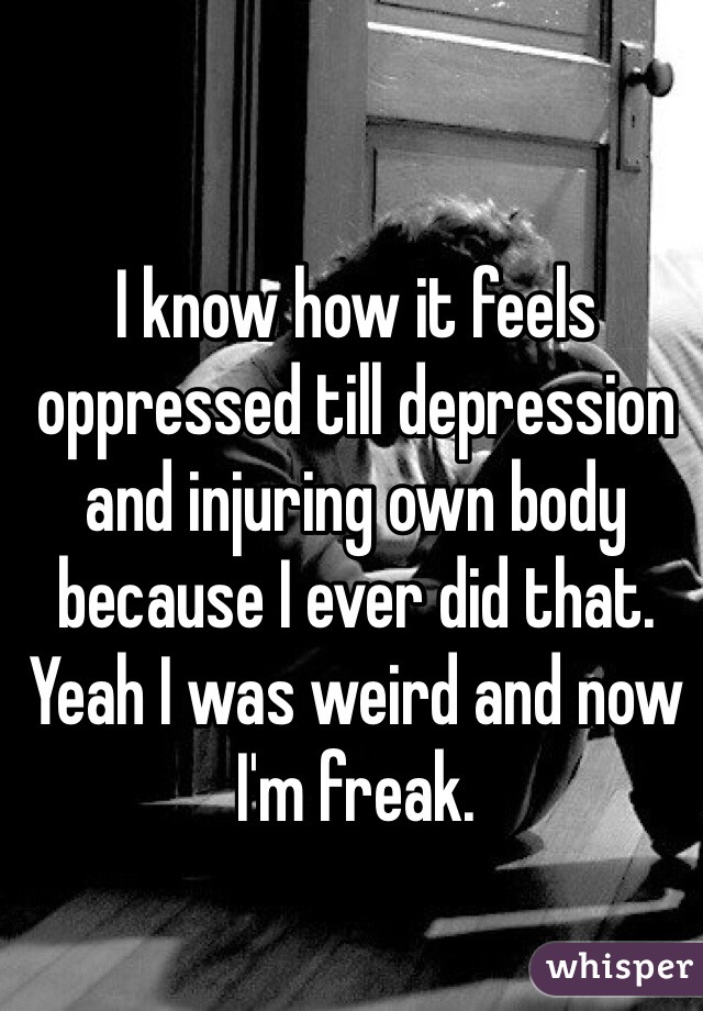 I know how it feels oppressed till depression and injuring own body because I ever did that. Yeah I was weird and now I'm freak.