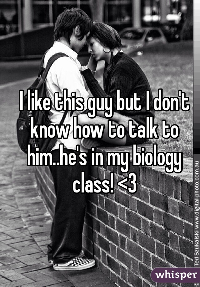 I like this guy but I don't know how to talk to him..he's in my biology class! <3