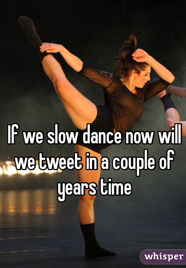 If we slow dance now will we tweet in a couple of years time