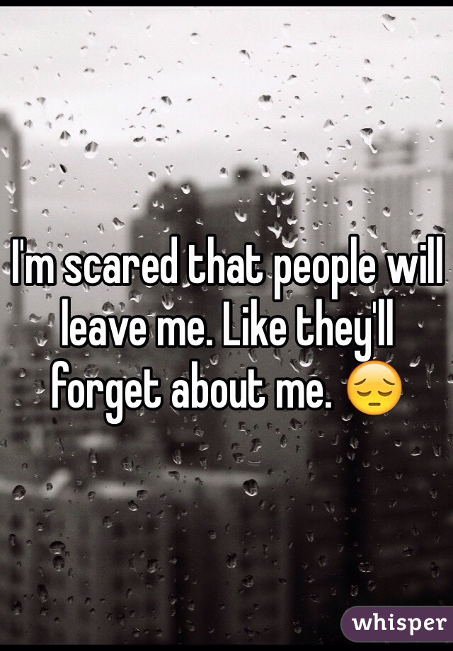 I'm scared that people will leave me. Like they'll forget about me. 😔 