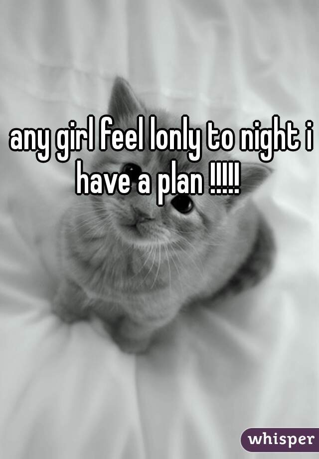 any girl feel lonly to night i have a plan !!!!!  