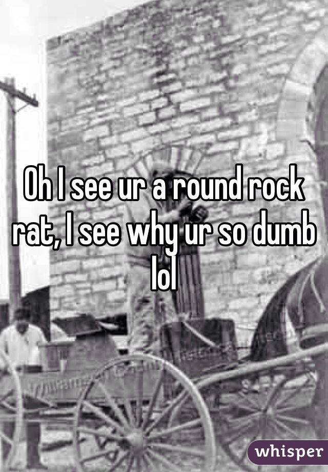 Oh I see ur a round rock rat, I see why ur so dumb lol 