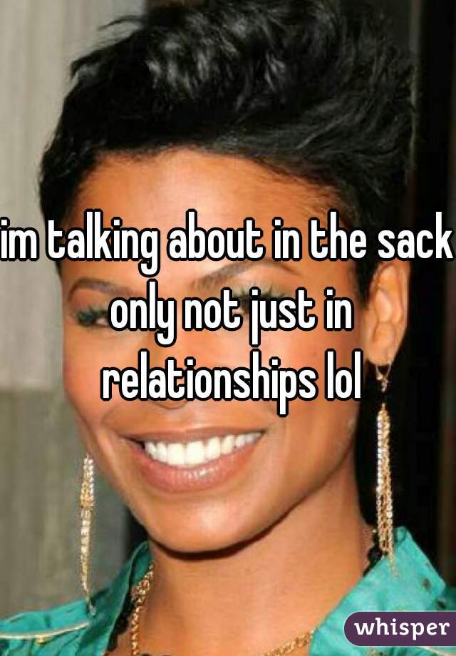 im talking about in the sack only not just in relationships lol
