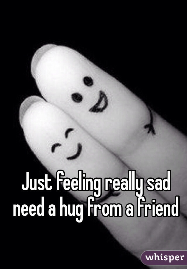 Just feeling really sad need a hug from a friend 