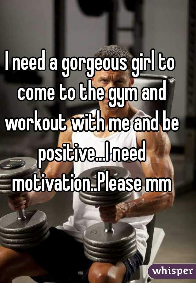 I need a gorgeous girl to come to the gym and workout with me and be positive...I need motivation..Please mm
