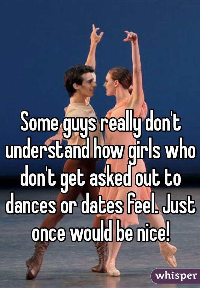 Some guys really don't understand how girls who don't get asked out to dances or dates feel. Just once would be nice!