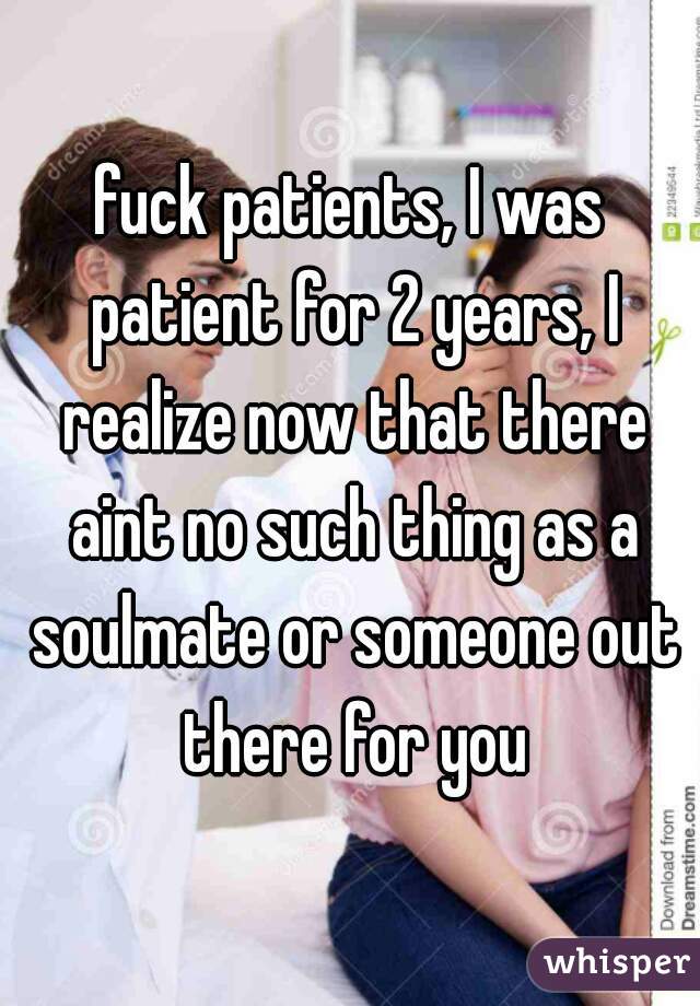 fuck patients, I was patient for 2 years, I realize now that there aint no such thing as a soulmate or someone out there for you