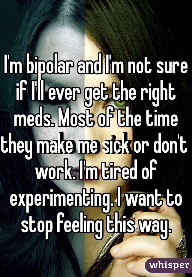 I'm bipolar and I'm not sure if I'll ever get the right meds. Most of the time they make me sick or don't work. I'm tired of experimenting. I want to stop feeling this way.