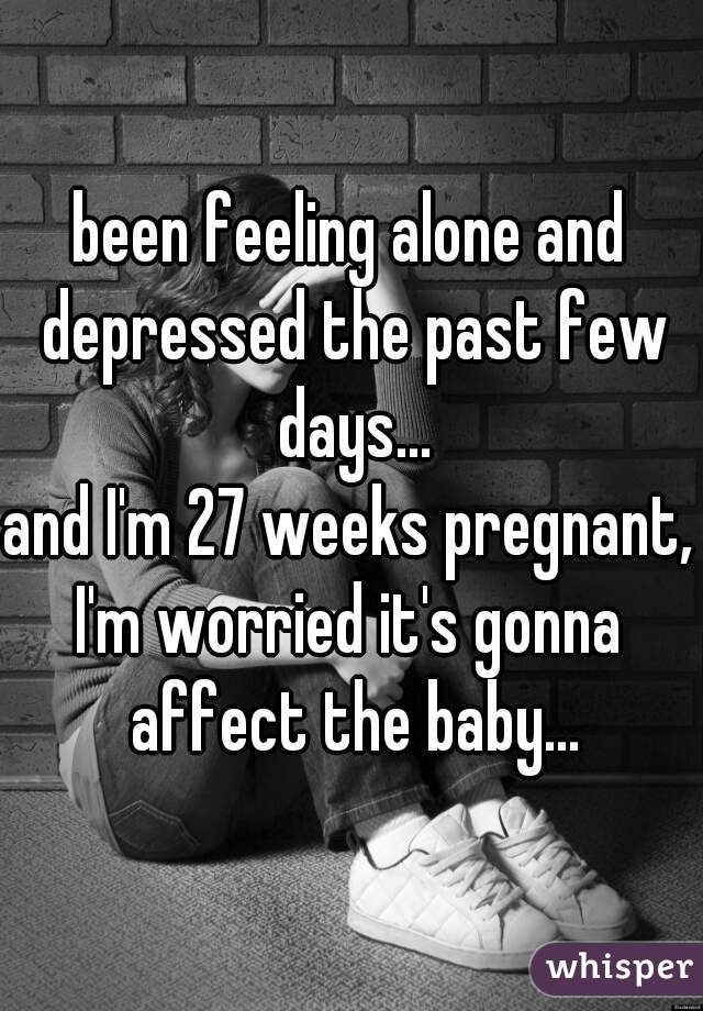 been feeling alone and depressed the past few days...
and I'm 27 weeks pregnant,
I'm worried it's gonna affect the baby...