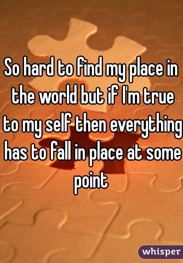 So hard to find my place in the world but if I'm true to my self then everything has to fall in place at some point 