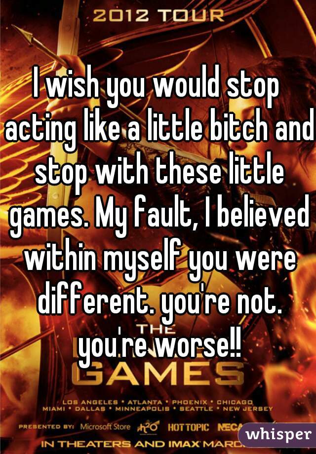I wish you would stop acting like a little bitch and stop with these little games. My fault, I believed within myself you were different. you're not. you're worse!!