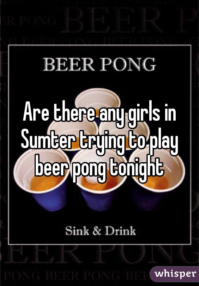 Are there any girls in Sumter trying to play beer pong tonight 