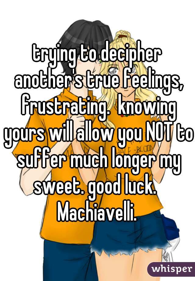 trying to decipher another's true feelings, frustrating.  knowing yours will allow you NOT to suffer much longer my sweet. good luck.   Machiavelli. 