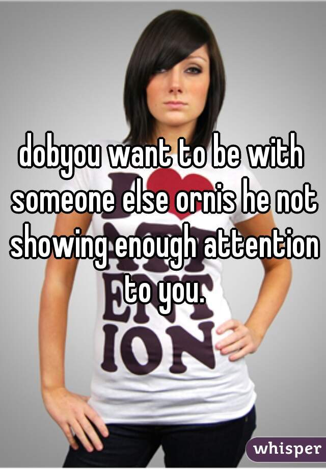 dobyou want to be with someone else ornis he not showing enough attention to you.
