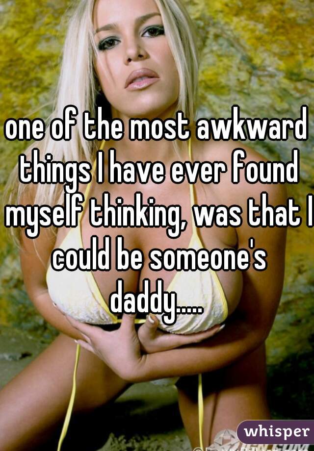 one of the most awkward things I have ever found myself thinking, was that I could be someone's daddy..... 