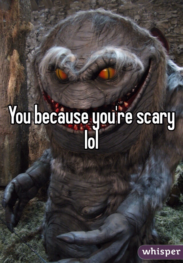 You because you're scary lol