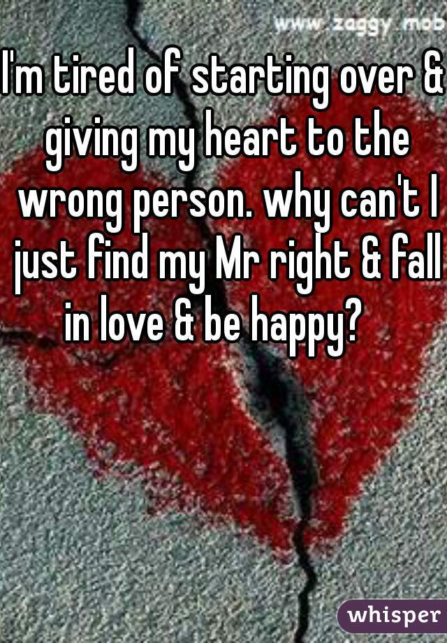 I'm tired of starting over & giving my heart to the wrong person. why can't I just find my Mr right & fall in love & be happy?   