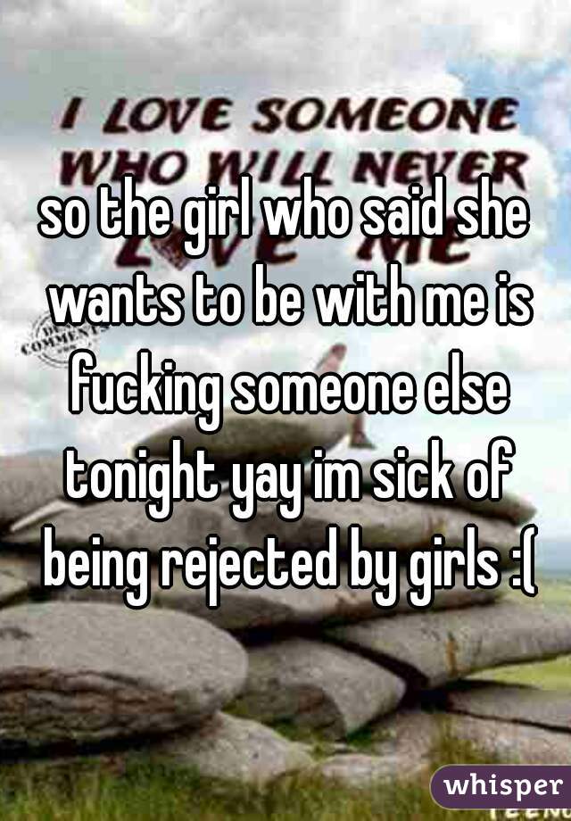 so the girl who said she wants to be with me is fucking someone else tonight yay im sick of being rejected by girls :(