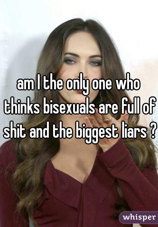 am I the only one who thinks bisexuals are full of shit and the biggest liars ?