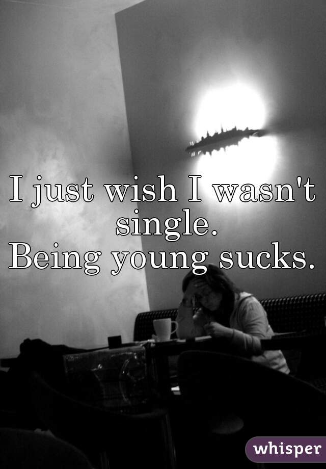 I just wish I wasn't single.
Being young sucks.