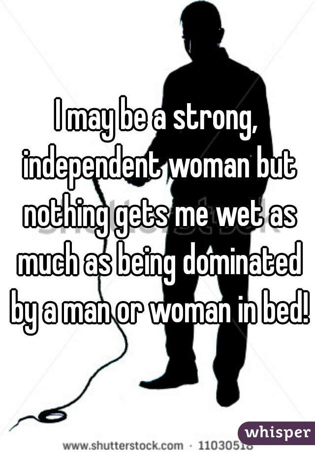 I may be a strong, independent woman but nothing gets me wet as much as being dominated by a man or woman in bed!