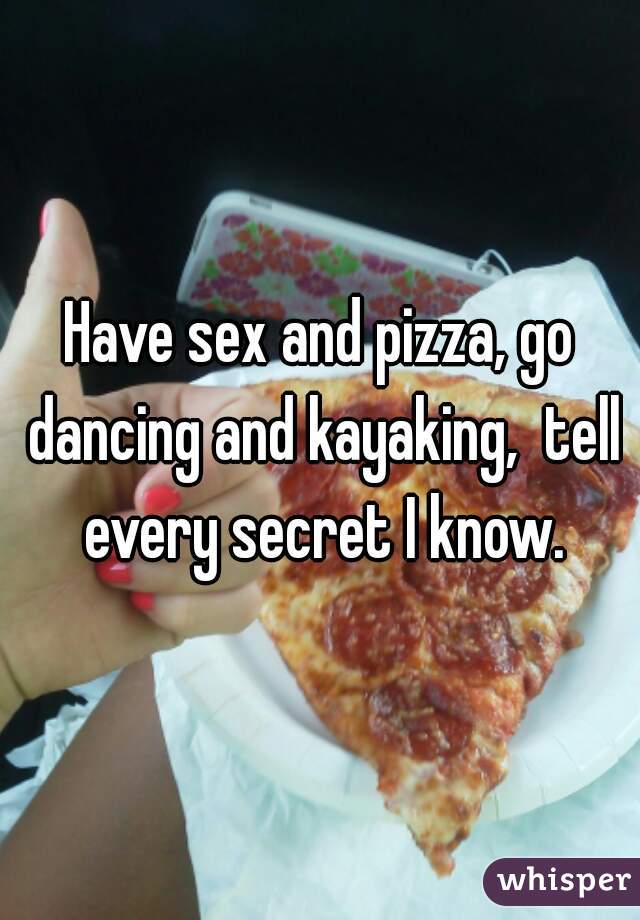 Have sex and pizza, go dancing and kayaking,  tell every secret I know.