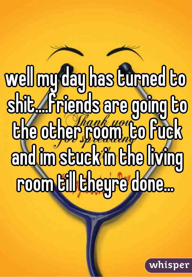 well my day has turned to shit....friends are going to the other room  to fuck and im stuck in the living room till theyre done... 