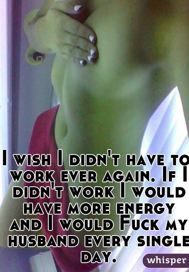 I wish I didn't have to work ever again. If I didn't work I would have more energy and I would Fuck my husband every single day.