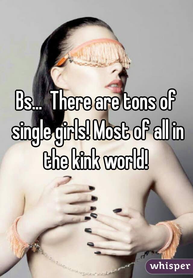 Bs...  There are tons of single girls! Most of all in the kink world! 
