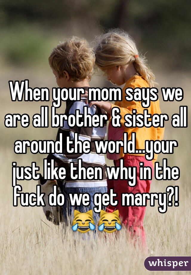 When your mom says we are all brother & sister all around the world...your just like then why in the fuck do we get marry?! 😹😹 