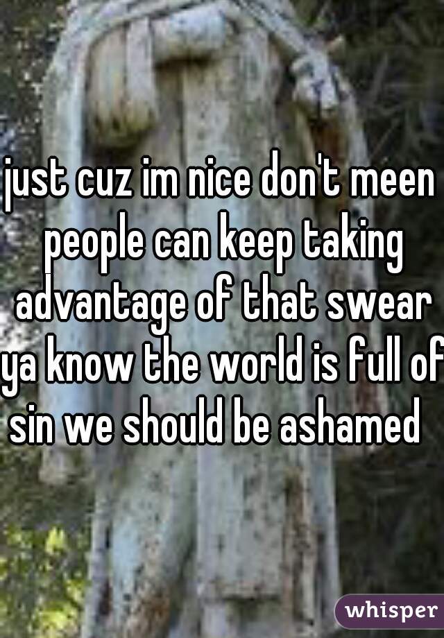 just cuz im nice don't meen people can keep taking advantage of that swear ya know the world is full of sin we should be ashamed  