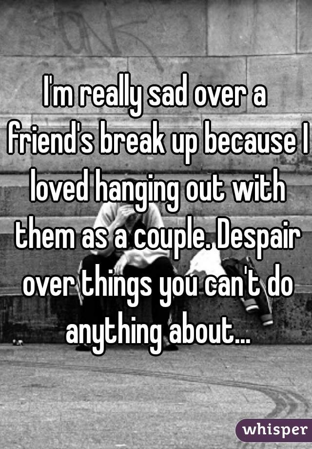 I'm really sad over a friend's break up because I loved hanging out with them as a couple. Despair over things you can't do anything about...