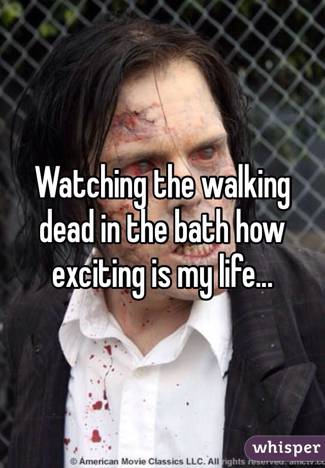 Watching the walking dead in the bath how exciting is my life... 
