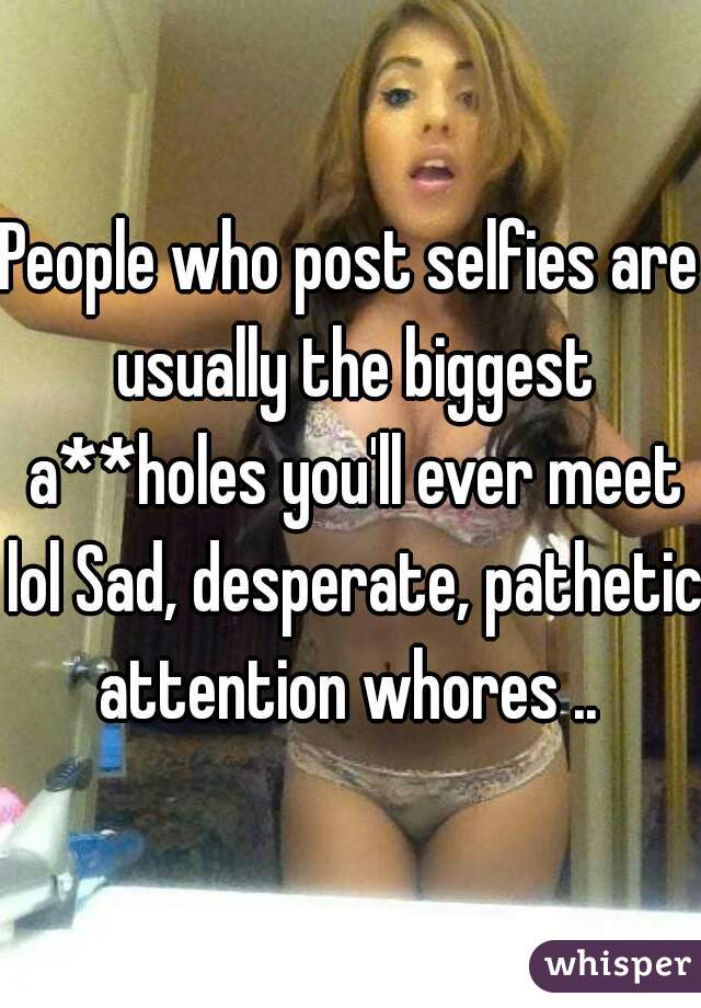 People who post selfies are usually the biggest a**holes you'll ever meet lol Sad, desperate, pathetic attention whores .. 